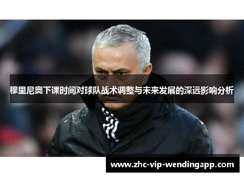 穆里尼奥下课时间对球队战术调整与未来发展的深远影响分析