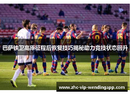 巴萨铁卫高原征程后恢复技巧揭秘助力竞技状态回升