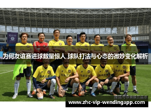 为何友谊赛进球数量惊人 球队打法与心态的微妙变化解析