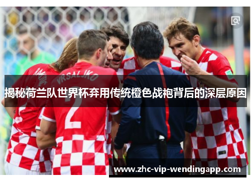 揭秘荷兰队世界杯弃用传统橙色战袍背后的深层原因