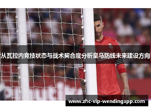 从瓦拉内竞技状态与战术契合度分析皇马防线未来建设方向