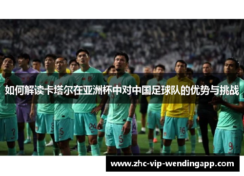 如何解读卡塔尔在亚洲杯中对中国足球队的优势与挑战