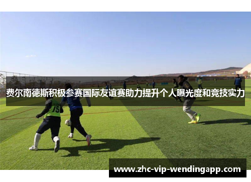 费尔南德斯积极参赛国际友谊赛助力提升个人曝光度和竞技实力