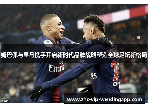 姆巴佩与皇马携手开启新时代品牌战略塑造全球足坛新格局 姆巴佩与皇马携手开启新时代品牌战略塑造全球足坛新格局