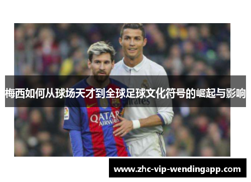 梅西如何从球场天才到全球足球文化符号的崛起与影响