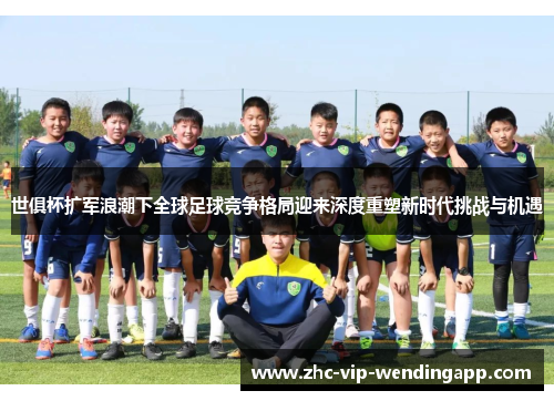 世俱杯扩军浪潮下全球足球竞争格局迎来深度重塑新时代挑战与机遇