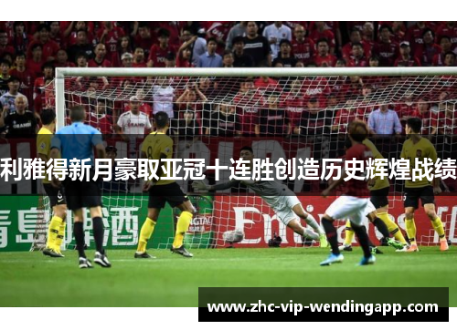 利雅得新月豪取亚冠十连胜创造历史辉煌战绩